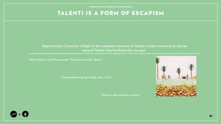 15
+
It reminded me going to Italy when I ate it.
Talenti is like my little vacation.
Talenti doesnt need the moment. The moment needs Talenti.
Opportunity: Consumer delight in the escapism element of Gelato, create moments or stories ?
around Talenti that facilitate this escape.
TAPPING INTO THOUGHTFUL EXPLORERS
TALENTI IS A FORM OF ESCAPISM
 