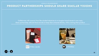 Collaborate with experts from like-minded industries to re-imagine brand stories in new ways, ?
these partnerships allowed these brands to keep their artisanal identity while evolving their product.
+
PRODUCT PARTNERSHIPS SHOULD SHARE SIMILAR VISIONS
X Marc Jacobs
22
LOOKING AT LIKE-MINDED BRANDS
X FOOD52
 