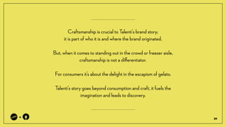 29
+
Craftsmanship is crucial to Talentis brand story; ?
it is part of who it is and where the brand originated.
But, when it comes to standing out in the crowd or freezer aisle,
craftsmanship is not a di?erentiator.
For consumers its about the delight in the escapism of gelato.
Talentis story goes beyond consumption and craft, it fuels the
imagination and leads to discovery.
 