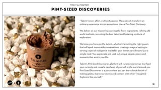 PINT-SIZED DISCOVERIES
31
+
TYING IT ALL TOGETHER
Talenti honors e?ort, craft and passion. These details transform an
ordinary experience into an exceptional onea Pint-Sized Discovery.
We deliver on our mission by sourcing the ?nest ingredients, re?ning old
world methods, recruiting the best talent and fostering a culture of
exploration.
We know you focus on the detailswhether its inviting the right guests
that will spark memorable conversations, creating a magical setting or
serving a special indulgence that takes your dinner party beyond just a
simple meal. You appreciate and seek out unique people, places and
moments that enrich your life.?
Talentis Pint-Sized Discoveries platform will curate experiences that feed
your curiosity and reveal a new facet of yourself or the world around you.
Pint-Sized Discoveries is a place where you can learn about the art of
making gelato, share your stories and connect with other Thoughtful
Explorers like yourself.
 