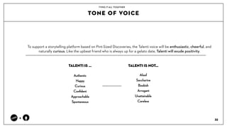 TONE OF VOICE
32
+
To support a storytelling platform based on Pint-Sized Discoveries, the Talenti voice will be enthusiastic, cheerful, and
naturally curious. Like the upbeat friend who is always up for a gelato date, Talenti will exude positivity. ??
TYING IT ALL TOGETHER
Authentic
Happy
Curious
Con?dent
Approachable
Spontaneous?
Aloof
Saccharine?
Bookish
Arrogant
Unattainable?
Careless
TALENTI IS  TALENTI IS NOT
 
