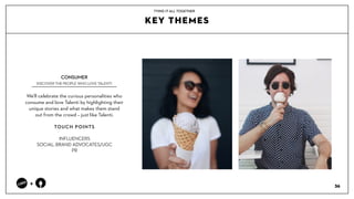 36
+
PRODUCT
KEY THEMES
TYING IT ALL TOGETHER
Well celebrate the curious personalities who
consume and love Talenti by highlighting their
unique stories and what makes them stand
out from the crowd C just like Talenti.
?
TOUCH POINTS?
?
INFLUENCERS?
SOCIAL: BRAND ADVOCATES/UGC?
PR
CONSUMER?
DISCOVER THE PEOPLE WHO LOVE TALENTI
 