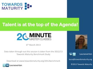 Talent is at the top of the Agenda!

                The 20 Minute Master Class

                       6th March 2013

Data taken through out this session is taken from the 2012/13
             Towards Maturity Benchmark Study                              Lauraoverton

                                                                laura@towardsmaturity.org
  Download at www.towardsmaturity.org/2012benchmark
                                                                  ©2013 Towards Maturity
     Lauraoverton
 