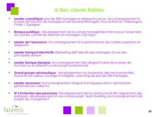 d Des clients fidèles Leader cosmétique:  plus de 300 managers et dirigeants par an. Accompagnement à la rpise de fonction de manager et de General Managers. Pour la France, l’Allemagne, l’Italie, L’Espagne. Banque publique  : développement de la culture managériale interne pour l’ensemble du Comex, comité de direction et managers (150 tops) Leader de l’assurance : Accompagnement à la performance des cadres supérieurs et dirigeants  Leader transport électricité:  Debriefing 360° des 60 tops managers d’une des principales division Leader banque épargne:  Accompagnement des dirigeants dans leurs prises de fonction ou la réflexion sur leur projet professionnel Grand groupe aéronautique  : développement du leadership des hauts potentiels, travail sur les valeurs courage et intégrité, coaching de plus de 200 managers Leader ascenseur:  Accompagnement dirigeants et équipes dans l’optimisation performances collectivs N°2 Protection des personnes : Développement de la communauté RH: alignement des pratiques, développement d’une culture projet, team building, accompagnements de projets de changement 10 