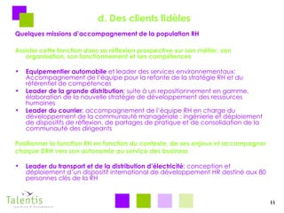 d. Des clients fidèles Quelques missions d’accompagnement de la population RH Assister cette fonction dans sa réflexion prospective sur son métier, son organisation, son fonctionnement et ses compétences Equipementier automobile  et leader des services environnementaux: Accompagnement de l’équipe pour la refonte de la stratégie RH et du référentiel de compétences Leader de la grande distribution ; suite à un repositionnement en gamme, élaboration de la nouvelle stratégie de développement des ressources humaines Leader du courrier : accompagnement de l’équipe RH en charge du développement de la communauté managériale : ingénierie et déploiement de dispositifs de réflexion, de partages de pratique et de consolidation de la communauté des dirigeants Positionner la fonction RH en fonction du contexte, de ses enjeux et accompagner  chaque DRH vers son autonomie au service des business Leader du transport et de la distribution d’électricité : conception et déploiement d’un dispositif international de développement HR destiné aux 80 personnes clés de la RH 11 