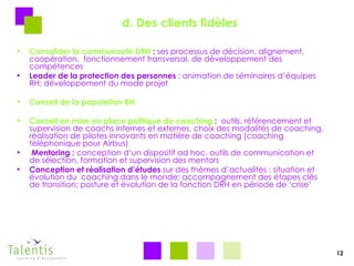 d. Des clients fidèles Consolider la communauté DRH  :  ses processus de décision, alignement, coopération,  fonctionnement transversal, de développement des compétences Leader de la protection des personnes  : animation de séminaires d’équipes RH; développement du mode projet  Conseil de la population RH Conseil en mise en place politique de coaching  :   outils, référencement et supervision de coachs internes et externes, choix des modalités de coaching, réalisation de pilotes innovants en matière de coaching (coaching téléphonique pour Airbus)  Mentoring :  conception d‘un dispositif ad hoc, outils de communication et de sélection, formation et supervision des mentors Conception et réalisation d’études  sur des thèmes d’actualités : situation et évolution du  coaching dans le monde; accompagnement des étapes clés de transition; posture et évolution de la fonction DRH en période de ‘crise’ 12 