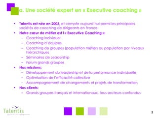 a. Une société expert en « Executive coaching » Talentis est née en 2003,  et compte aujourd’hui parmi les principales sociétés de coaching de dirigeants en France. Notre cœur de métier est l « Executive Coaching »: Coaching individuel Coaching d’équipes Coaching de groupes (population métiers ou population par niveaux hiérarchiques Séminaires de Leadership Forum grands groupes Nos missions: Développement du leadership et de la performance individuelle Optimisation de l’efficacité collective Accompagnement de changements et projets de transformation Nos clients: Grands groupes français et internationaux, tous secteurs confondus 2 