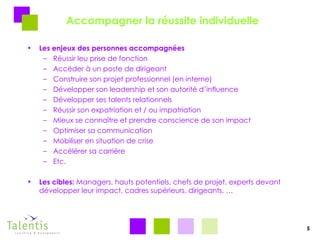 Accompagner la réussite individuelle Les enjeux des personnes accompagnées Réussir leu prise de fonction Accéder à un poste de dirigeant Construire son projet professionnel (en interne) Développer son leadership et son autorité d’influence Développer ses talents relationnels Réussir son expatriation et / ou impatriation Mieux se connaître et prendre conscience de son impact Optimiser sa communication Mobiliser en situation de crise Accélérer sa carrière Etc. Les cibles:  Managers, hauts potentiels, chefs de projet, experts devant développer leur impact, cadres supérieurs, dirigeants, … 5 