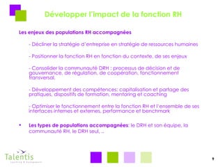 Développer l’impact de la fonction RH Les enjeux des populations RH accompagnées - Décliner la stratégie d’entreprise en stratégie de ressources humaines - Positionner la fonction RH en fonction du contexte, de ses enjeux  - Consolider la communauté DRH : processus de décision et de gouvernance, de régulation, de coopération, fonctionnement transversal,  - Développement des compétences: capitalisation et partage des pratiques, dispositifs de formation, mentoring et coaching - Optimiser le fonctionnement entre la fonction RH et l’ensemble de ses interfaces internes et externes, performance et benchmark  Les types de populations accompagnées : le DRH et son équipe, la communauté RH, le DRH seul, .. 9 