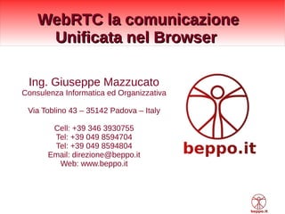 WebRTC la comunicazioneWebRTC la comunicazione
Unificata nel BrowserUnificata nel Browser
Ing. Giuseppe Mazzucato
Consulenza Informatica ed Organizzativa
Via Toblino 43 – 35142 Padova – Italy
Cell: +39 346 3930755
Tel: +39 049 8594704
Tel: +39 049 8594804
Email: direzione@beppo.it
Web: www.beppo.it
 