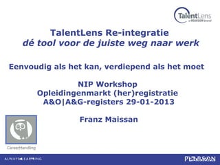 TalentLens Re-integratie
   dé tool voor de juiste weg naar werk

Eenvoudig als het kan, verdiepend als het moet

               NIP Workshop
      Opleidingenmarkt (her)registratie
       A&O|A&G-registers 29-01-2013

                Franz Maissan
 