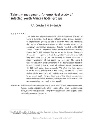 Talent management: An empirical study of
selected South African hotel groups

                             P.A. Grobler & H. Diedericks


ABSTRACT
                       This article sheds light on the use of talent-management practices in
                       some of the major hotel groups in South Africa. Growing numbers
                       of organisations globally as well as in South Africa are embracing
                       the concept of talent management, as it has a major impact on the
                       company’s competitive advantage. Results reported in the 2008
                       Travel & Tourism Competitive Report issued by the World Economic
                       Forum (WEF 2008) indicate that as far as the Human Resources
                       dimension of companies in this industry in South Africa is concerned,
                       they fare fairly poorly. As this industry is people intensive, a
                       closer investigation of this aspect was necessary. The research
                       was undertaken in a subcomponent of the tourist accommodation
                       industry, namely hotels. A cluster of 14 hotel groups, representing
                       33 995 hotel rooms (approximately 77% of all the hotel rooms
                       in South Africa) participated in the survey. Despite the negative
                       finding of the WEF, the results indicate that the hotel groups to a
                       large extent apply the principles underlying talent management
                       within their companies. However, some problem areas do exist, and
                       recommendations are made in this regard.

Key words: talent management, talent retention, talent development, talent deployment,
               human capital management, talent pools, talent value, competencies,
               skills, distinctive capabilities, competitive advantage, talent supply, talent
               demand, competency inventory




Prof. P.A. Grobler and Ms H. Diedericks are in the Department of Human Resource Management, University of
    South Africa. E-mail: groblpa@unisa.ac.za


                                Southern African Business Review Volume 13 Number 3 2009               1
 
