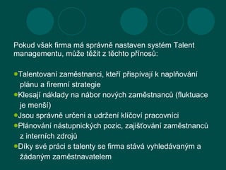 <ul><li>Pokud však firma má správně nastaven systém Talent managementu, může těžit z těchto přínosů : </li></ul><ul><li>Ta...
