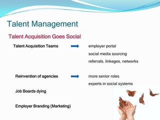 Talent Management
Talent Acquisition Goes Social
 Talent Acquisition Teams         employer portal
                                  social media sourcing
                                  referrals, linkages, networks


  Reinvention of agencies         more senior roles
                                  experts in social systems
  Job Boards dying


  Employer Branding (Marketing)
 