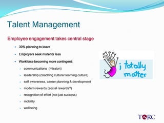 Talent Management
Employee engagement takes central stage
      30% planning to leave

      Employers seek more for less

      Workforce becoming more contingent:

          communications (mission)

          leadership (coaching culture/ learning culture)

          self awareness, career planning & development

          modern rewards (social rewards?)

          recognition of effort (not just success)

          mobility

          wellbeing
 