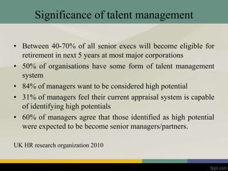 Significance of talent management
• Between 40-70% of all senior execs will become eligible for
retirement in next 5 years at most major corporations
• 50% of organisations have some form of talent management
system
• 84% of managers want to be considered high potential
• 31% of managers feel their current appraisal system is capable
of identifying high potentials
• 60% of managers agree that those identified as high potential
were expected to be become senior managers/partners.
UK HR research organization 2010
 