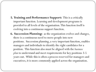 5. Training and Performance Support: This is a critically
important function. Learning and development programs is
provided to all levels of the organisation.This function itself is
evolving into a continuous support function.
6. Succession Planning: as the organization evolves and changes,
there is a continuous need to move people into new
positions. Succession planning, a very important function, enables
managers and individuals to identify the right candidates for a
position. This function also must be aligned with the business
plan to understand and meet requirements for key positions 3-5
years out. While this is often a process reserved for managers and
executives, it is more commonly applied across the organization.
 