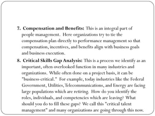 7. Compensation and Benefits: This is an integral part of
people management. Here organizations try to tie the
compensation plan directly to performance management so that
compensation, incentives, and benefits align with business goals
and business execution.
8. Critical Skills Gap Analysis: This is a process we identify as an
important, often overlooked function in many industries and
organizations. While often done on a project basis, it can be
"business-critical." For example, today industries like the Federal
Government, Utilities,Telecommunications, and Energy are facing
large populations which are retiring. How do you identify the
roles, individuals, and competencies which are leaving? What
should you do to fill these gaps? We call this "critical talent
management" and many organizations are going through this now.
 