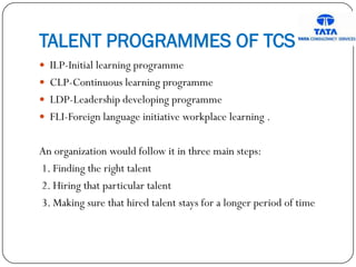 TALENT PROGRAMMES OF TCS
 ILP-Initial learning programme
 CLP-Continuous learning programme
 LDP-Leadership developing programme
 FLI-Foreign language initiative workplace learning .
An organization would follow it in three main steps:
1. Finding the right talent
2. Hiring that particular talent
3. Making sure that hired talent stays for a longer period of time
 