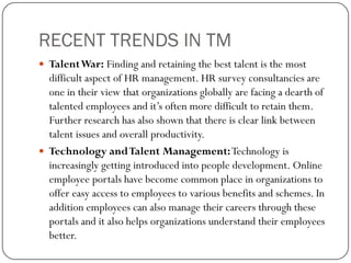 RECENT TRENDS IN TM
 TalentWar: Finding and retaining the best talent is the most
difficult aspect of HR management. HR survey consultancies are
one in their view that organizations globally are facing a dearth of
talented employees and it’s often more difficult to retain them.
Further research has also shown that there is clear link between
talent issues and overall productivity.
 Technology andTalent Management:Technology is
increasingly getting introduced into people development. Online
employee portals have become common place in organizations to
offer easy access to employees to various benefits and schemes. In
addition employees can also manage their careers through these
portals and it also helps organizations understand their employees
better.
 