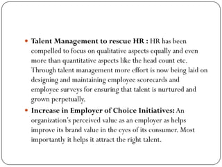  Talent Management to rescue HR : HR has been
compelled to focus on qualitative aspects equally and even
more than quantitative aspects like the head count etc.
Through talent management more effort is now being laid on
designing and maintaining employee scorecards and
employee surveys for ensuring that talent is nurtured and
grown perpetually.
 Increase in Employer of Choice Initiatives: An
organization’s perceived value as an employer as helps
improve its brand value in the eyes of its consumer. Most
importantly it helps it attract the right talent.
 