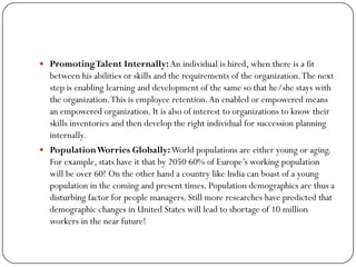  PromotingTalent Internally:An individual is hired, when there is a fit
between his abilities or skills and the requirements of the organization.The next
step is enabling learning and development of the same so that he/she stays with
the organization.This is employee retention.An enabled or empowered means
an empowered organization. It is also of interest to organizations to know their
skills inventories and then develop the right individual for succession planning
internally.
 PopulationWorries Globally:World populations are either young or aging.
For example, stats have it that by 2050 60% of Europe’s working population
will be over 60! On the other hand a country like India can boast of a young
population in the coming and present times. Population demographics are thus a
disturbing factor for people managers. Still more researches have predicted that
demographic changes in United States will lead to shortage of 10 million
workers in the near future!
 