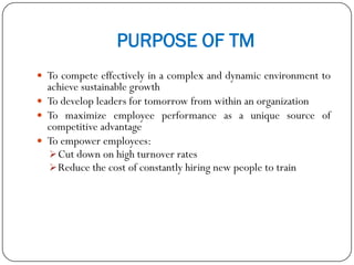 PURPOSE OF TM
 To compete effectively in a complex and dynamic environment to
achieve sustainable growth
 To develop leaders for tomorrow from within an organization
 To maximize employee performance as a unique source of
competitive advantage
 To empower employees:
Cut down on high turnover rates
Reduce the cost of constantly hiring new people to train
 