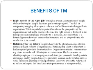 BENEFITS OF TM
 Right Person in the right Job:Through a proper ascertainment of people
skills and strengths, people decisions gain a strategic agenda.The skill or
competency mapping allows you to take stock of skill inventories lying with the
organization.This is especially important both from the perspective of the
organization as well as the employee because the right person is deployed in the
right position and employee productivity is increased.Also since there is a
better alignment between an individual’s interests and his job profile the job
satisfaction is increased.
 Retaining the top talent: Despite changes in the global economy, attrition
remains a major concern of organizations. Retaining top talent is important to
leadership and growth in the marketplace. Organisations that fail to retain their
top talent are at the risk of losing out to competitors.The focus is now on
charting employee retention programs and strategies to recruit, develop, retain
and engage quality people. Employee growth in a career has to be taken care of,
while succession planning is being performed those who are on the radar need
to be kept in loop so that they know their performance is being rewarded.
 