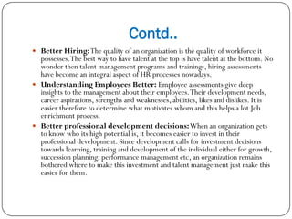 Contd..
 Better Hiring:The quality of an organization is the quality of workforce it
possesses.The best way to have talent at the top is have talent at the bottom. No
wonder then talent management programs and trainings, hiring assessments
have become an integral aspect of HR processes nowadays.
 Understanding Employees Better: Employee assessments give deep
insights to the management about their employees.Their development needs,
career aspirations, strengths and weaknesses, abilities, likes and dislikes. It is
easier therefore to determine what motivates whom and this helps a lot Job
enrichment process.
 Better professional development decisions:When an organization gets
to know who its high potential is, it becomes easier to invest in their
professional development. Since development calls for investment decisions
towards learning, training and development of the individual either for growth,
succession planning, performance management etc, an organization remains
bothered where to make this investment and talent management just make this
easier for them.
 