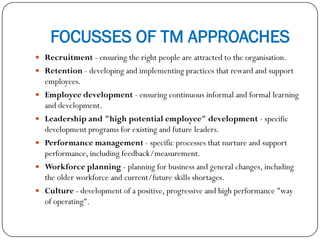 FOCUSSES OF TM APPROACHES
 Recruitment - ensuring the right people are attracted to the organisation.
 Retention - developing and implementing practices that reward and support
employees.
 Employee development - ensuring continuous informal and formal learning
and development.
 Leadership and "high potential employee" development - specific
development programs for existing and future leaders.
 Performance management - specific processes that nurture and support
performance, including feedback/measurement.
 Workforce planning - planning for business and general changes, including
the older workforce and current/future skills shortages.
 Culture - development of a positive, progressive and high performance "way
of operating".
 