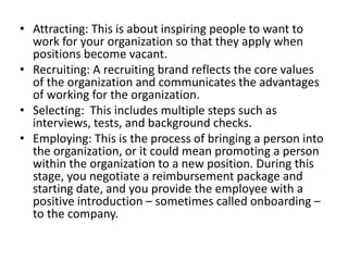• Attracting: This is about inspiring people to want to
work for your organization so that they apply when
positions become vacant.
• Recruiting: A recruiting brand reflects the core values
of the organization and communicates the advantages
of working for the organization.
• Selecting: This includes multiple steps such as
interviews, tests, and background checks.
• Employing: This is the process of bringing a person into
the organization, or it could mean promoting a person
within the organization to a new position. During this
stage, you negotiate a reimbursement package and
starting date, and you provide the employee with a
positive introduction – sometimes called onboarding –
to the company.

 