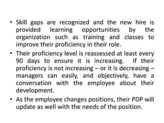 • Skill gaps are recognized and the new hire is
provided learning opportunities by the
organization such as training and classes to
improve their proficiency in their role.
• Their proficiency level is reassessed at least every
90 days to ensure it is increasing. If their
proficiency is not increasing – or it is decreasing –
managers can easily, and objectively, have a
conversation with the employee about their
development.
• As the employee changes positions, their PDP will
update as well with the needs of the position.

 