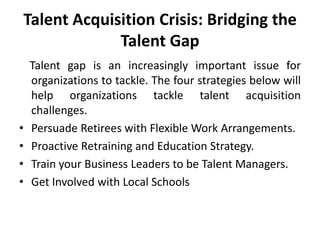 Talent Acquisition Crisis: Bridging the
Talent Gap

•
•
•
•

Talent gap is an increasingly important issue for
organizations to tackle. The four strategies below will
help organizations tackle talent acquisition
challenges.
Persuade Retirees with Flexible Work Arrangements.
Proactive Retraining and Education Strategy.
Train your Business Leaders to be Talent Managers.
Get Involved with Local Schools

 