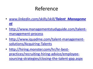 Reference
• www.linkedin.com/skills/skill/Talent_Manageme
nt
• http://www.managementstudyguide.com/talentmanagement-process
• http://www.iquadme.com/talent-managementsolutions/Acquiring-Talents
• http://hiring.monster.com/hr/hr-bestpractices/recruiting-hiring-advice/employeesourcing-strategies/closing-the-talent-gap.aspx

 