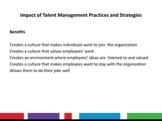 Impact of Talent Management Practices and Strategies
Benefits
Creates a culture that makes individuals want to join the organization
Creates a culture that values employees’ work
Creates an environment where employees’ ideas are listened to and valued
Creates a culture that makes employees want to stay with the organization
Allows them to do their jobs well
 