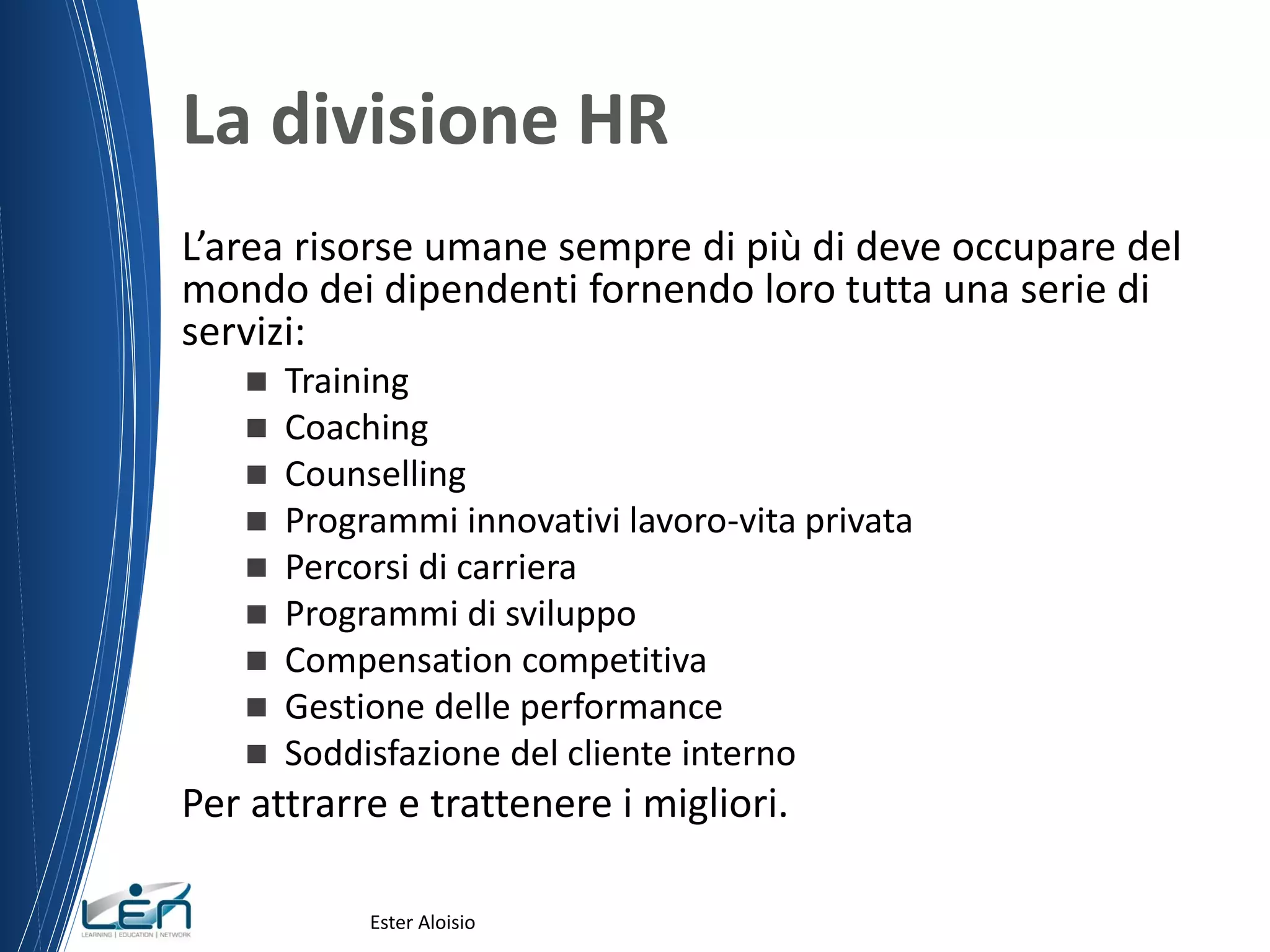 La divisione HR
L’area risorse umane sempre di più di deve occupare del
mondo dei dipendenti fornendo loro tutta una serie di
servizi:
 Training
 Coaching
 Counselling
 Programmi innovativi lavoro-vita privata
 Percorsi di carriera
 Programmi di sviluppo
 Compensation competitiva
 Gestione delle performance
 Soddisfazione del cliente interno
Per attrarre e trattenere i migliori.
Ester Aloisio
 