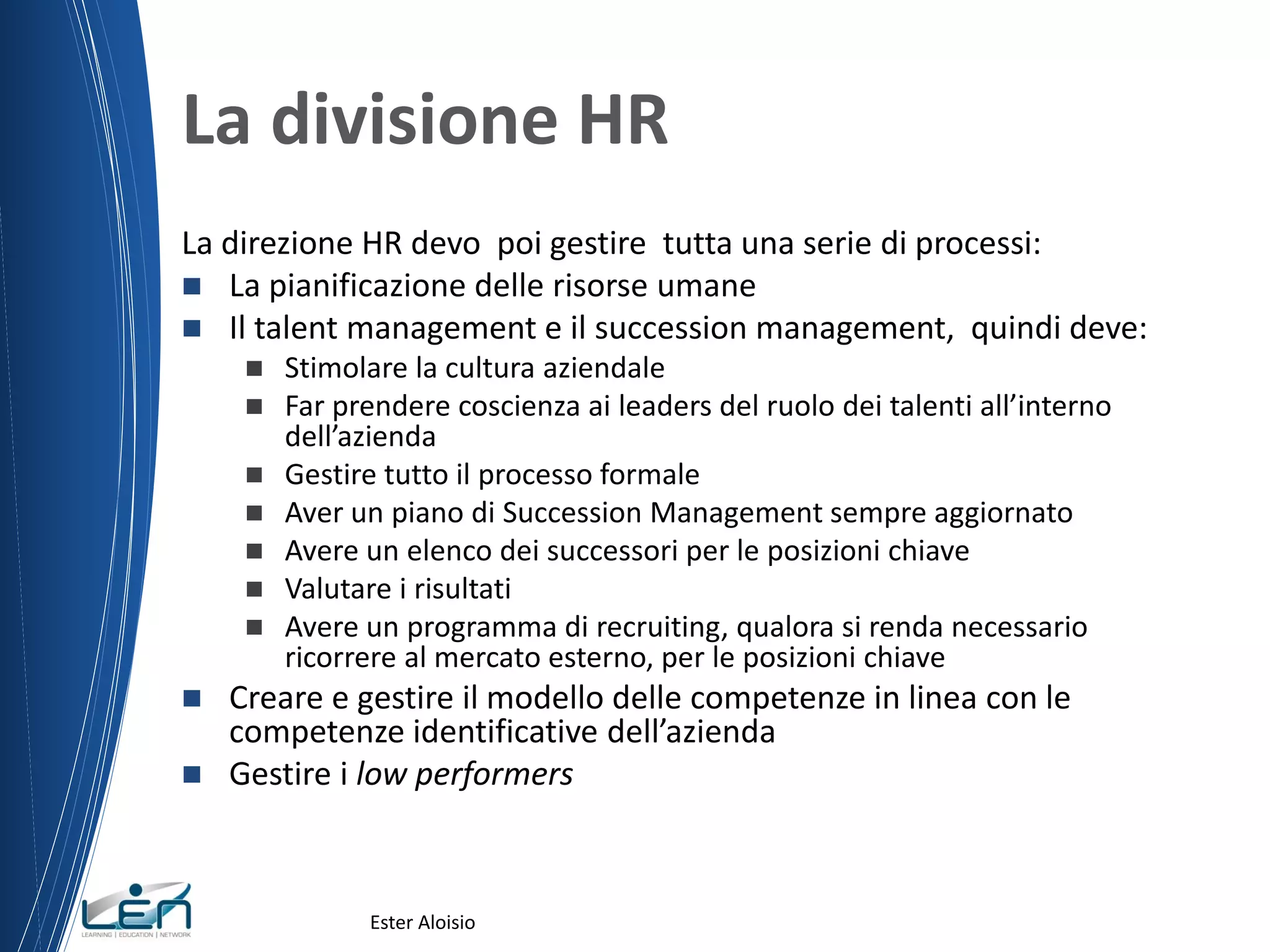 La divisione HR
La direzione HR devo poi gestire tutta una serie di processi:
 La pianificazione delle risorse umane
 Il talent management e il succession management, quindi deve:
 Stimolare la cultura aziendale
 Far prendere coscienza ai leaders del ruolo dei talenti all’interno
dell’azienda
 Gestire tutto il processo formale
 Aver un piano di Succession Management sempre aggiornato
 Avere un elenco dei successori per le posizioni chiave
 Valutare i risultati
 Avere un programma di recruiting, qualora si renda necessario
ricorrere al mercato esterno, per le posizioni chiave
 Creare e gestire il modello delle competenze in linea con le
competenze identificative dell’azienda
 Gestire i low performers
Ester Aloisio
 