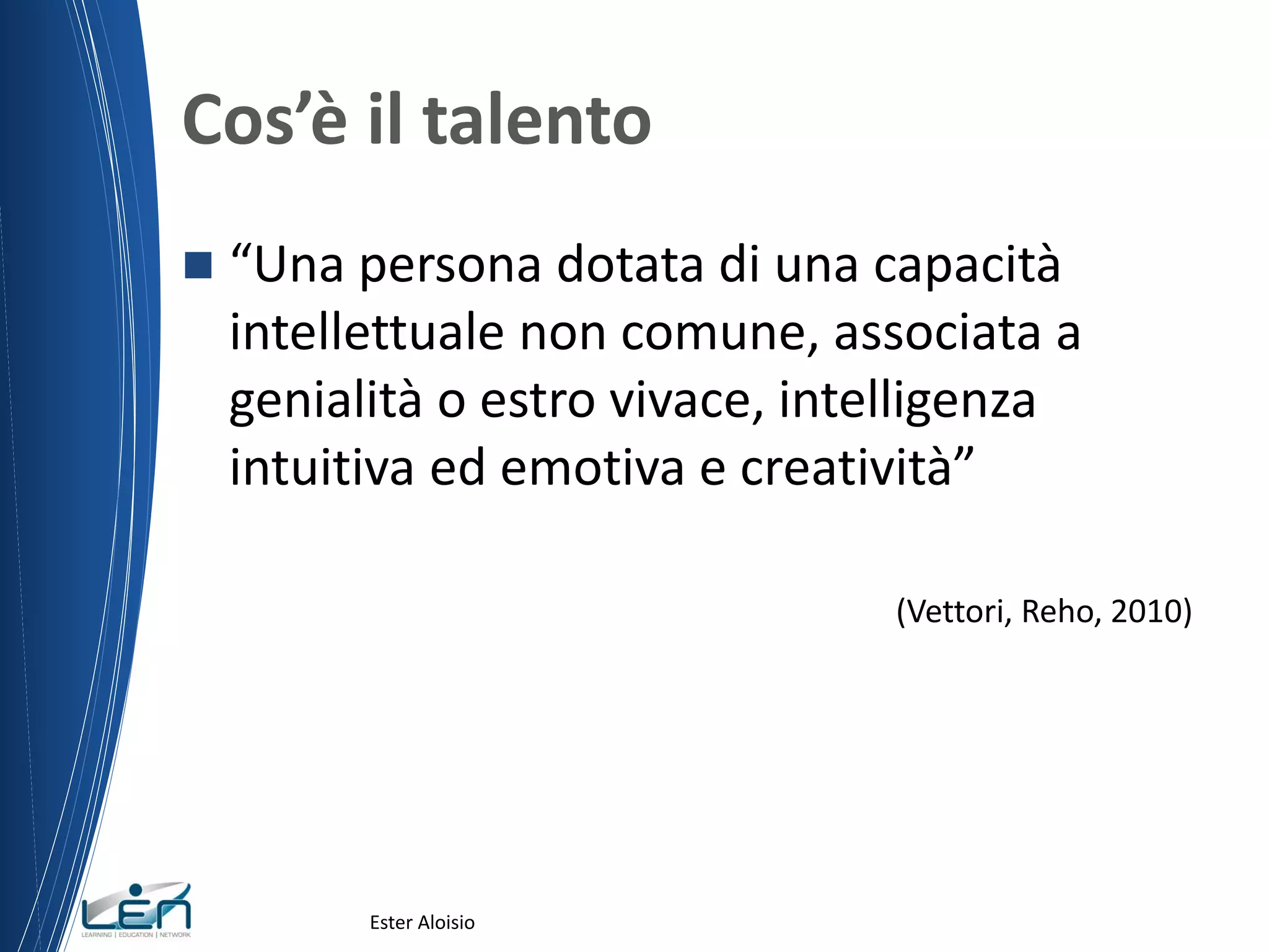 Cos’è il talento
 “Una persona dotata di una capacità
intellettuale non comune, associata a
genialità o estro vivace, intelligenza
intuitiva ed emotiva e creatività”
(Vettori, Reho, 2010)
Ester Aloisio
 