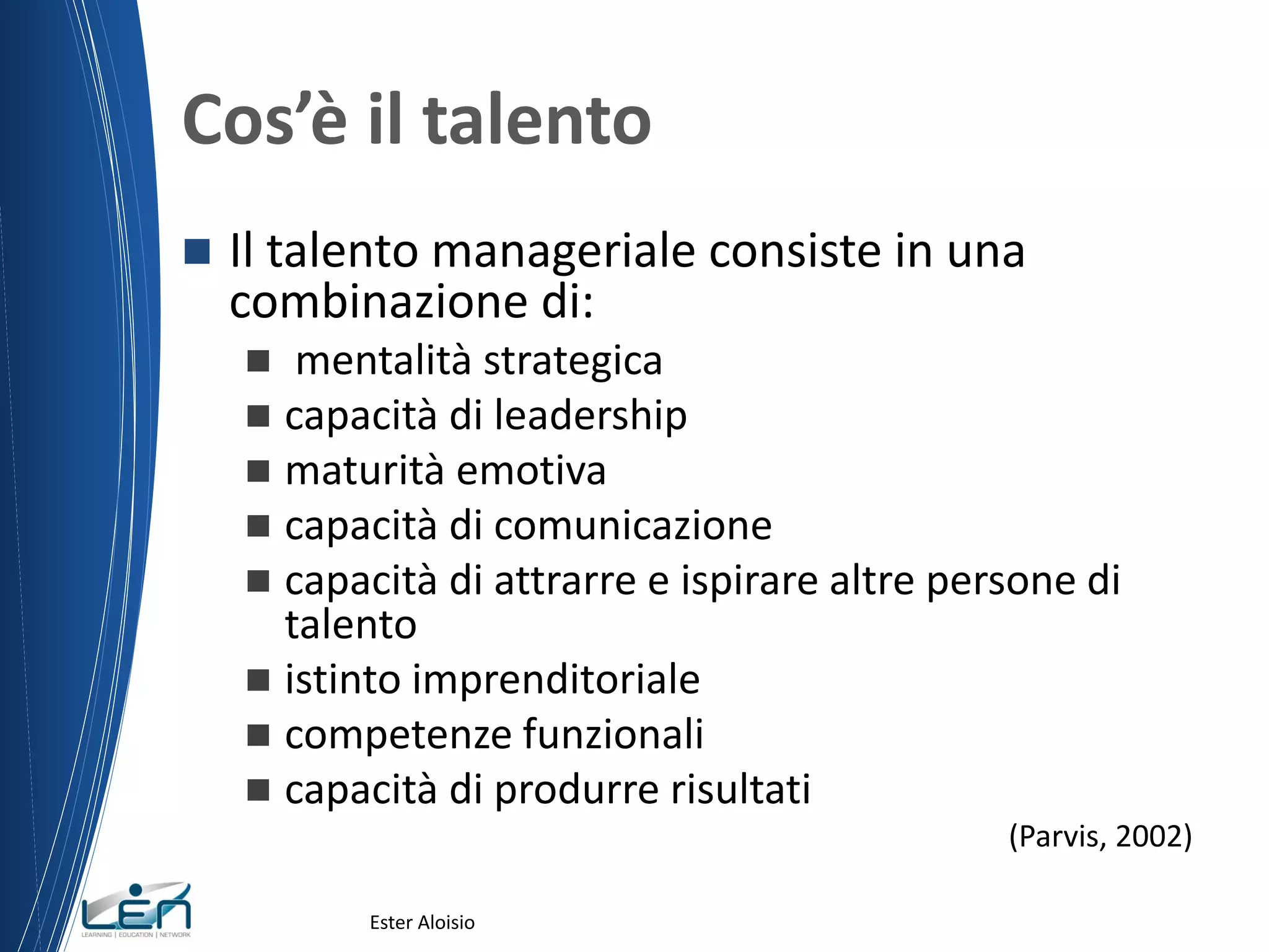 Cos’è il talento
 Il talento manageriale consiste in una
combinazione di:
 mentalità strategica
 capacità di leadership
 maturità emotiva
 capacità di comunicazione
 capacità di attrarre e ispirare altre persone di
talento
 istinto imprenditoriale
 competenze funzionali
 capacità di produrre risultati
(Parvis, 2002)
Ester Aloisio
 