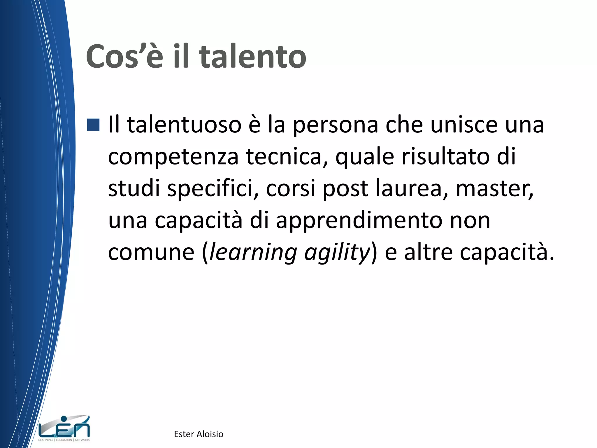 Cos’è il talento
 Il talentuoso è la persona che unisce una
competenza tecnica, quale risultato di
studi specifici, corsi post laurea, master,
una capacità di apprendimento non
comune (learning agility) e altre capacità.
Ester Aloisio
 