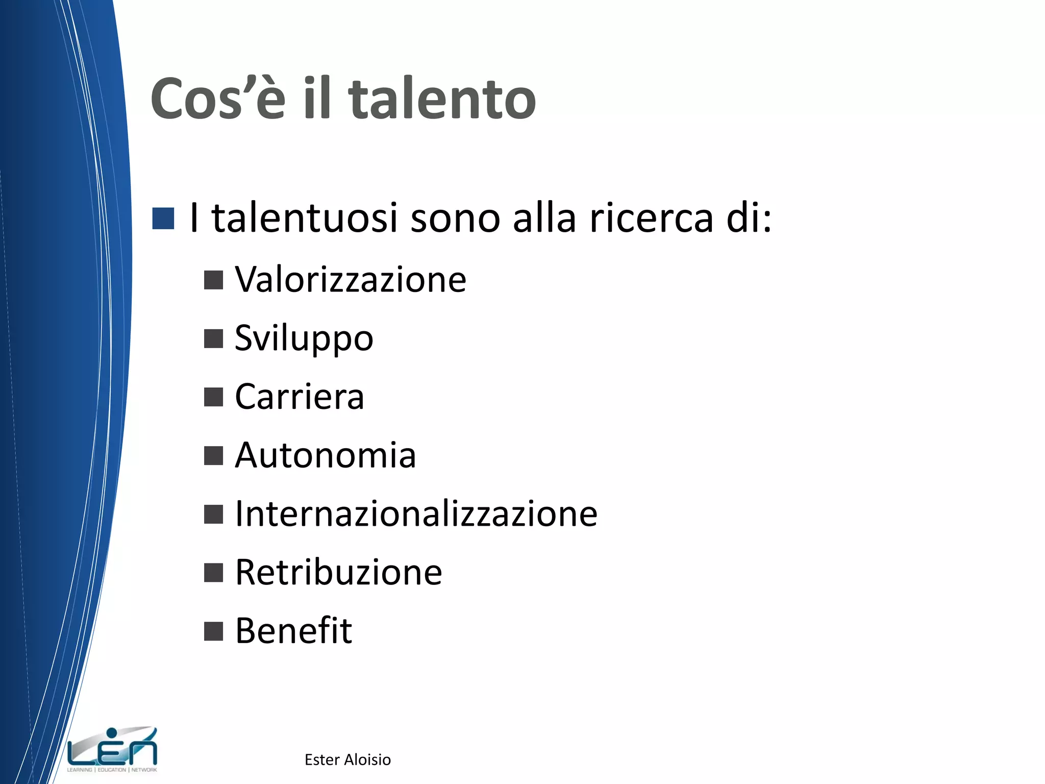 Cos’è il talento
 I talentuosi sono alla ricerca di:
 Valorizzazione
 Sviluppo
 Carriera
 Autonomia
 Internazionalizzazione
 Retribuzione
 Benefit
Ester Aloisio
 