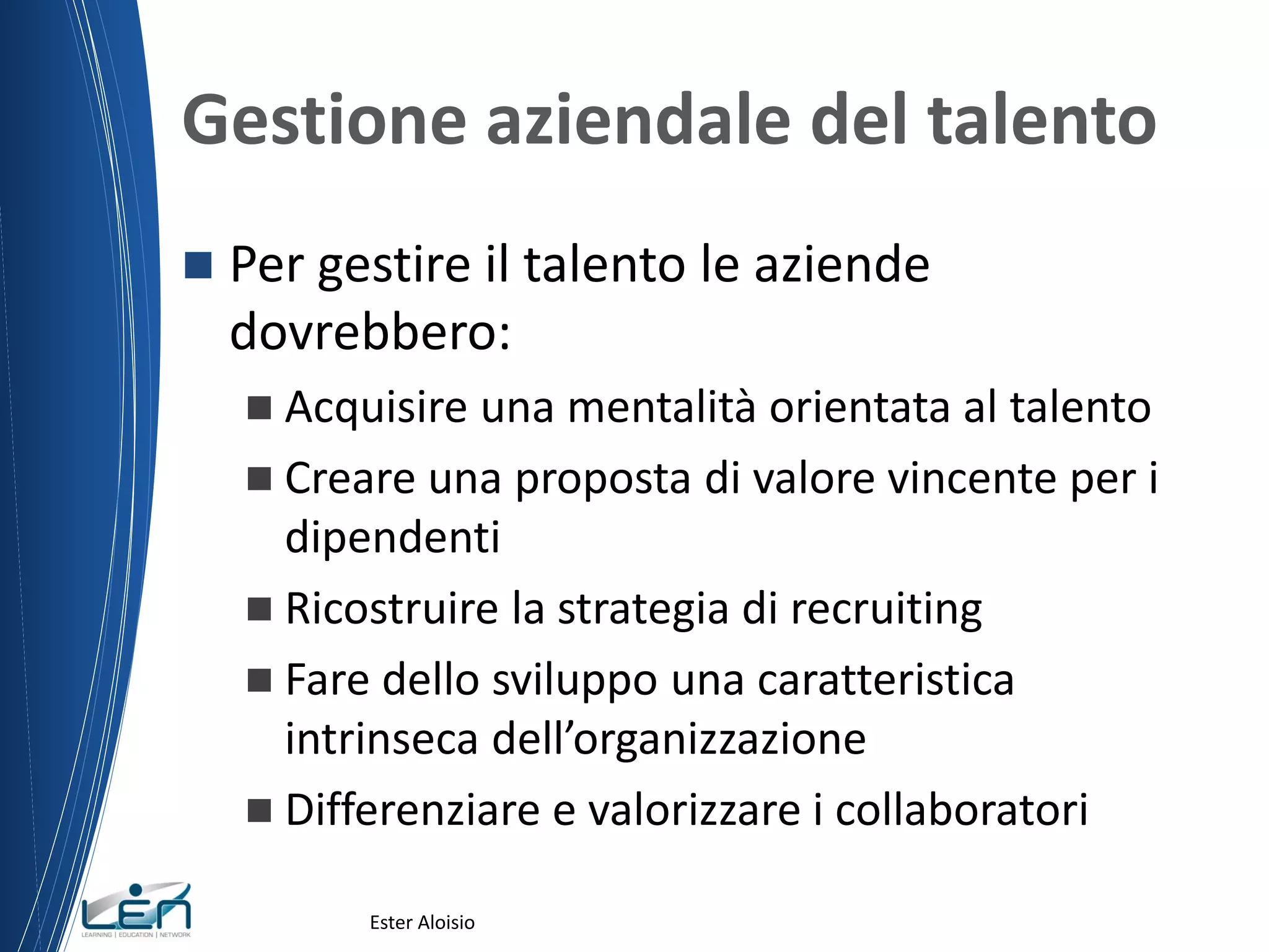 Gestione aziendale del talento
 Per gestire il talento le aziende
dovrebbero:
 Acquisire una mentalità orientata al talento
 Creare una proposta di valore vincente per i
dipendenti
 Ricostruire la strategia di recruiting
 Fare dello sviluppo una caratteristica
intrinseca dell’organizzazione
 Differenziare e valorizzare i collaboratori
Ester Aloisio
 