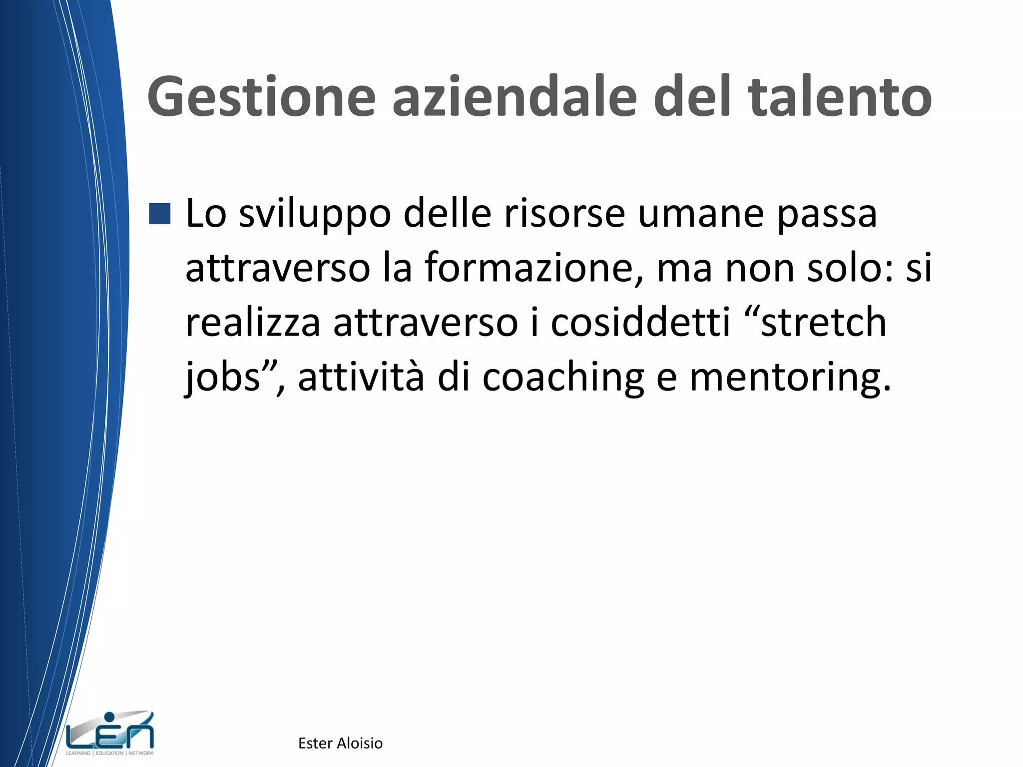 Gestione aziendale del talento
 Lo sviluppo delle risorse umane passa
attraverso la formazione, ma non solo: si
realizza attraverso i cosiddetti “stretch
jobs”, attività di coaching e mentoring.
Ester Aloisio
 