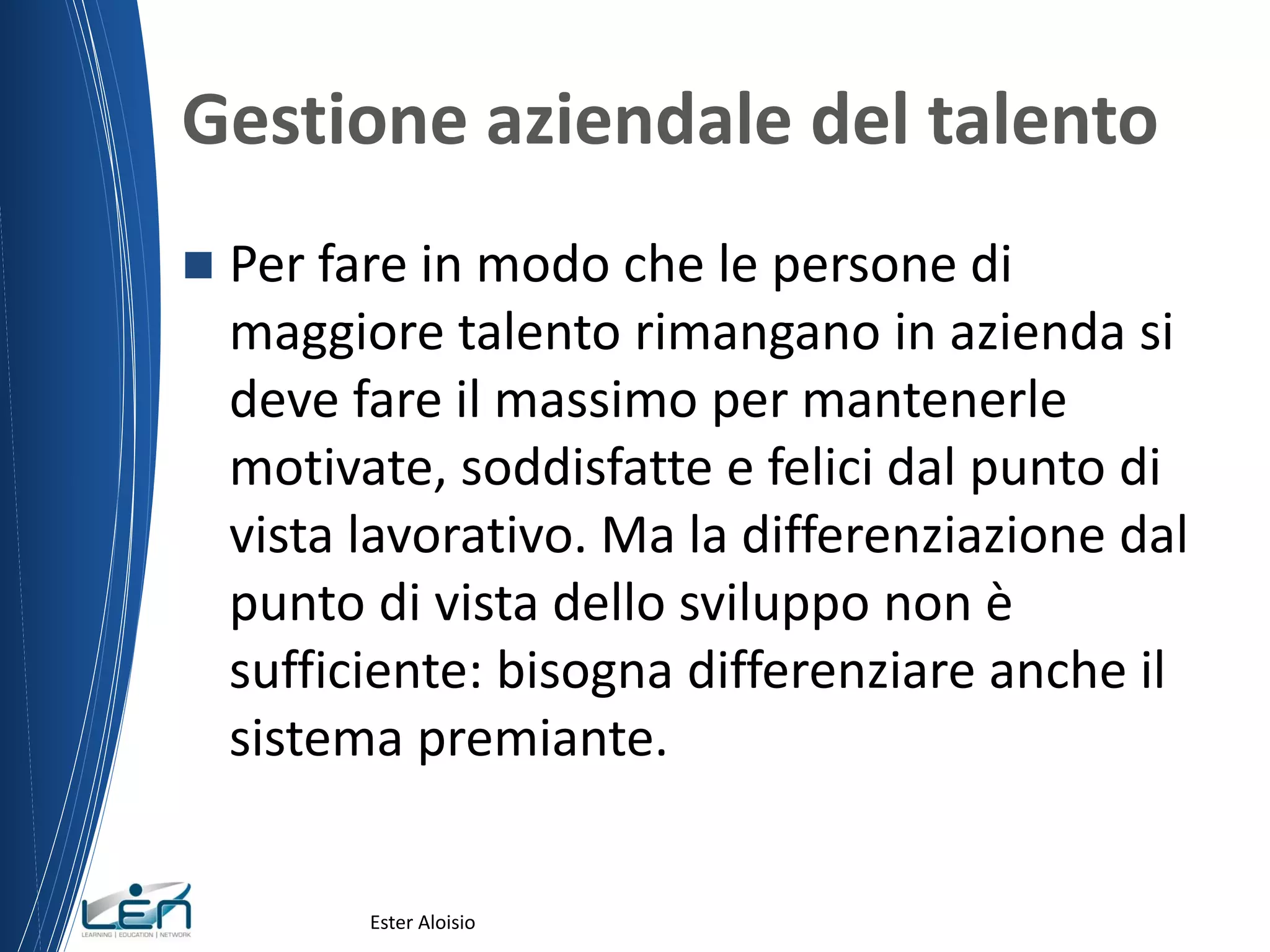 Gestione aziendale del talento
 Per fare in modo che le persone di
maggiore talento rimangano in azienda si
deve fare il massimo per mantenerle
motivate, soddisfatte e felici dal punto di
vista lavorativo. Ma la differenziazione dal
punto di vista dello sviluppo non è
sufficiente: bisogna differenziare anche il
sistema premiante.
Ester Aloisio
 