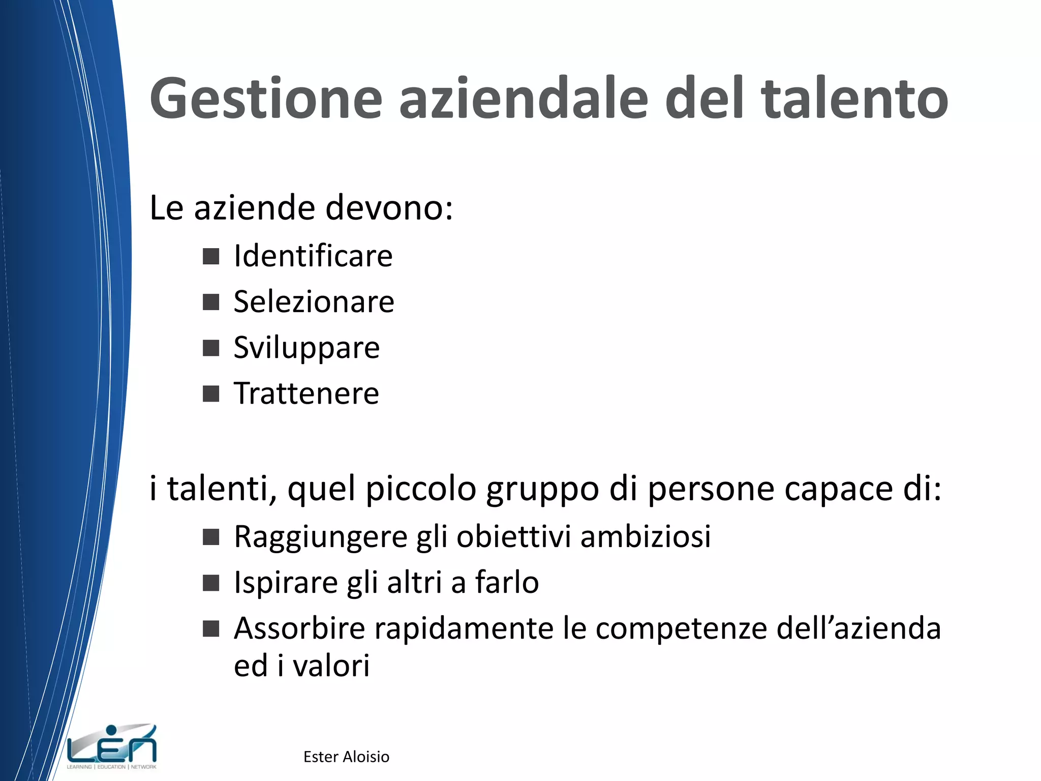 Gestione aziendale del talento
Le aziende devono:
 Identificare
 Selezionare
 Sviluppare
 Trattenere
i talenti, quel piccolo gruppo di persone capace di:
 Raggiungere gli obiettivi ambiziosi
 Ispirare gli altri a farlo
 Assorbire rapidamente le competenze dell’azienda
ed i valori
Ester Aloisio
 