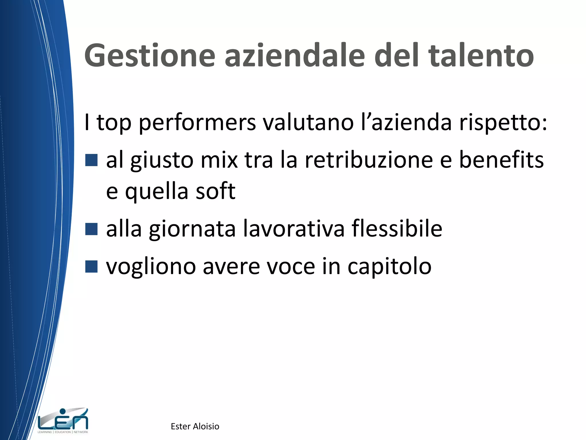 Gestione aziendale del talento
I top performers valutano l’azienda rispetto:
 al giusto mix tra la retribuzione e benefits
e quella soft
 alla giornata lavorativa flessibile
 vogliono avere voce in capitolo
Ester Aloisio
 