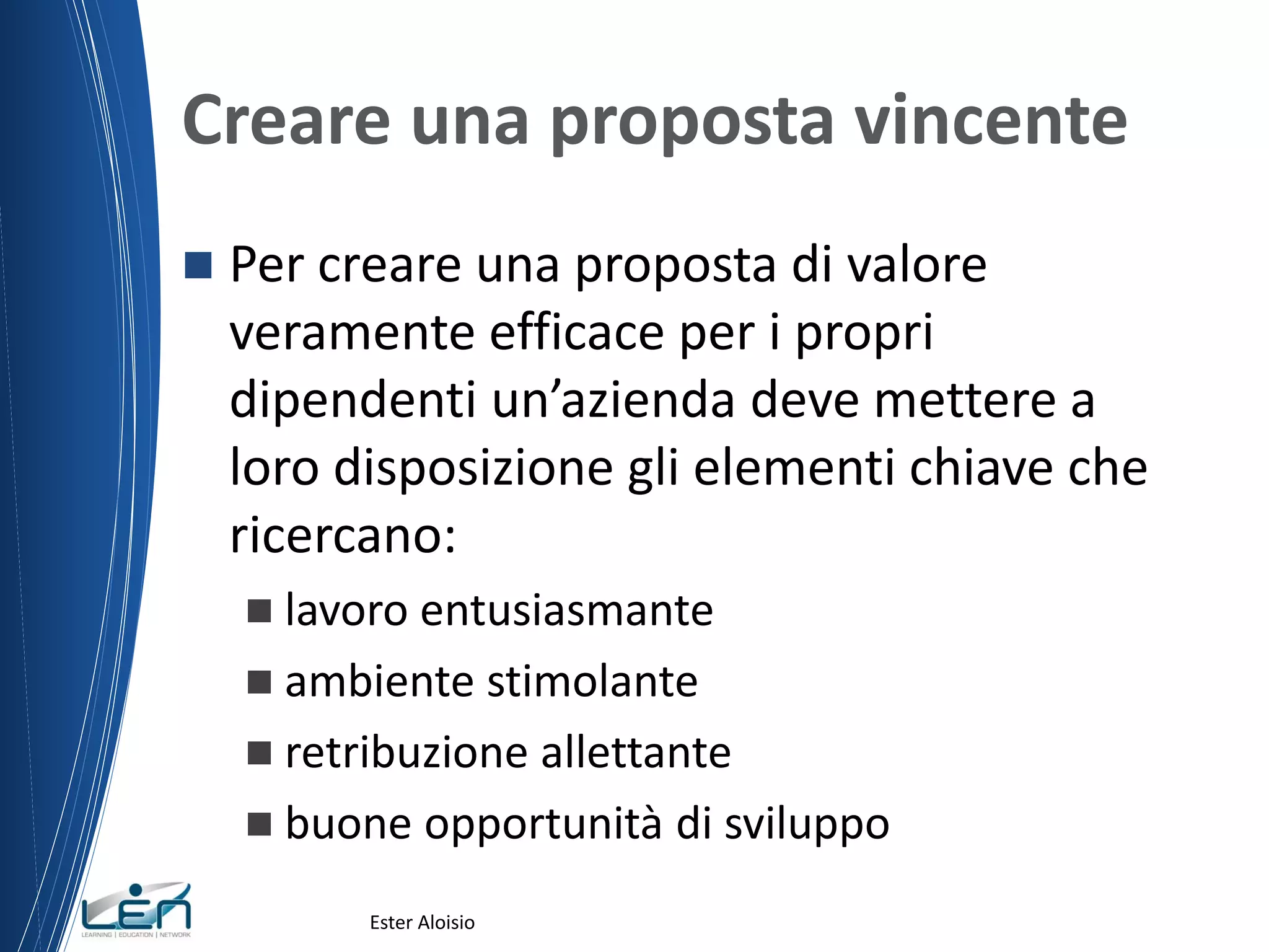 Creare una proposta vincente
 Per creare una proposta di valore
veramente efficace per i propri
dipendenti un’azienda deve mettere a
loro disposizione gli elementi chiave che
ricercano:
 lavoro entusiasmante
 ambiente stimolante
 retribuzione allettante
 buone opportunità di sviluppo
Ester Aloisio
 