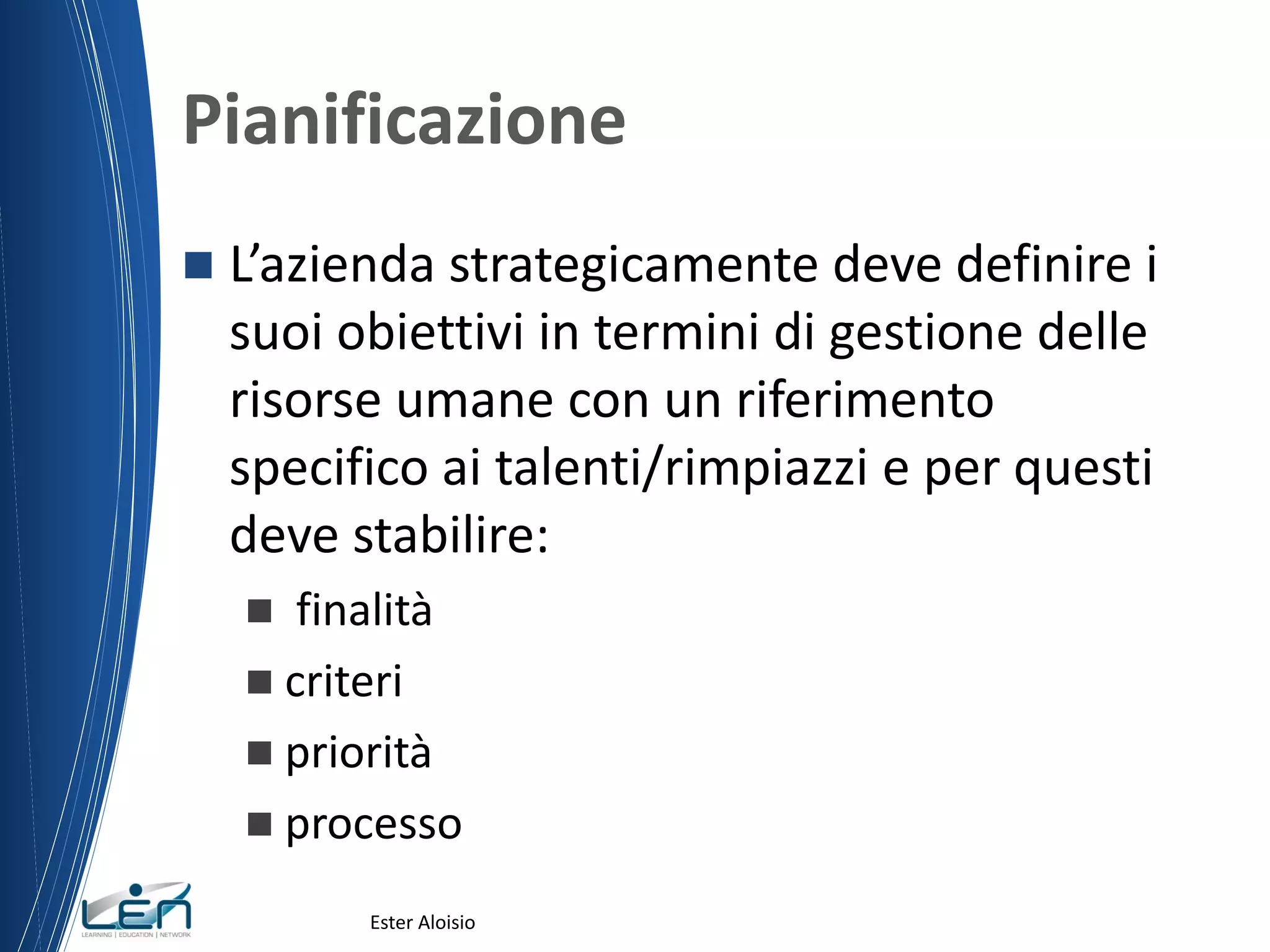Pianificazione
 L’azienda strategicamente deve definire i
suoi obiettivi in termini di gestione delle
risorse umane con un riferimento
specifico ai talenti/rimpiazzi e per questi
deve stabilire:
 finalità
 criteri
 priorità
 processo
Ester Aloisio
 