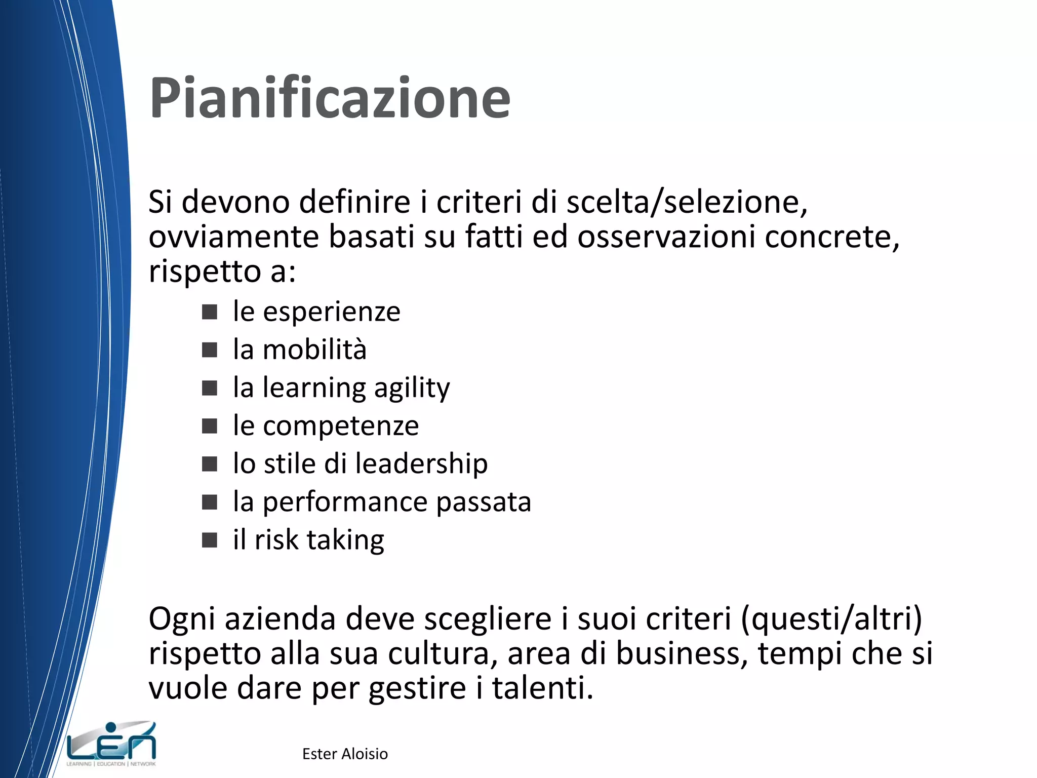 Pianificazione
Si devono definire i criteri di scelta/selezione,
ovviamente basati su fatti ed osservazioni concrete,
rispetto a:
 le esperienze
 la mobilità
 la learning agility
 le competenze
 lo stile di leadership
 la performance passata
 il risk taking
Ogni azienda deve scegliere i suoi criteri (questi/altri)
rispetto alla sua cultura, area di business, tempi che si
vuole dare per gestire i talenti.
Ester Aloisio
 