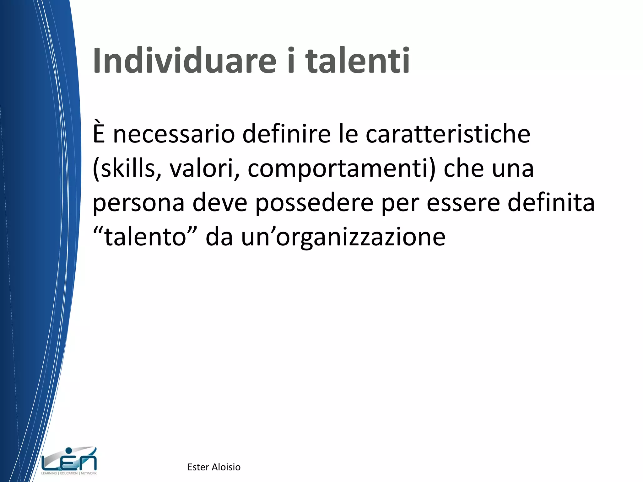 Individuare i talenti
È necessario definire le caratteristiche
(skills, valori, comportamenti) che una
persona deve possedere per essere definita
“talento” da un’organizzazione
Ester Aloisio
 
